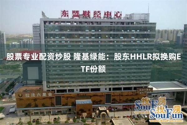股票专业配资炒股 隆基绿能：股东HHLR拟换购ETF份额