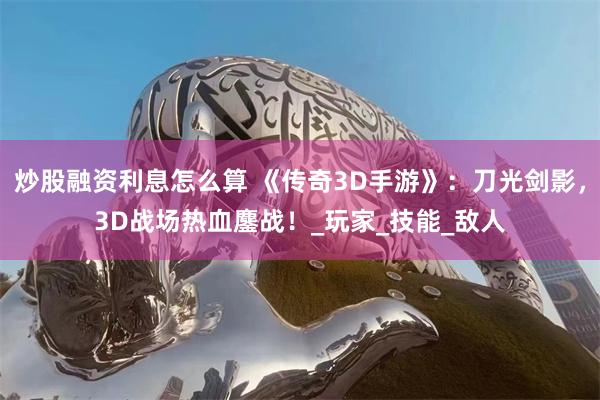 炒股融资利息怎么算 《传奇3D手游》：刀光剑影，3D战场热血鏖战！_玩家_技能_敌人