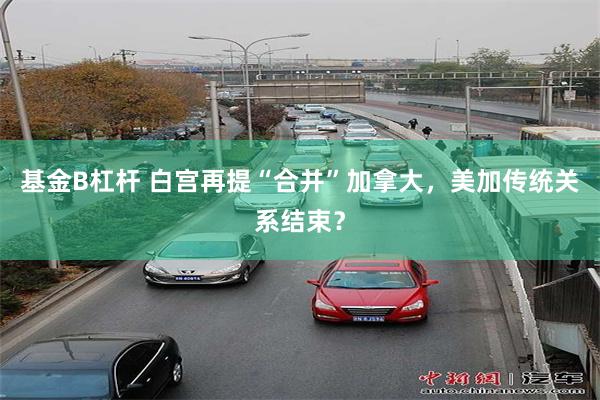 基金B杠杆 白宫再提“合并”加拿大，美加传统关系结束？