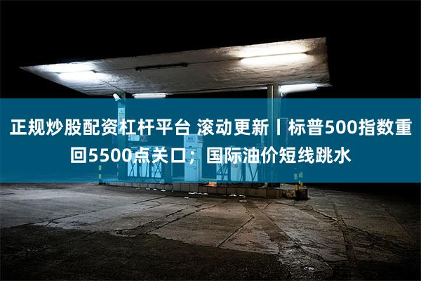 正规炒股配资杠杆平台 滚动更新丨标普500指数重回5500点关口；国际油价短线跳水