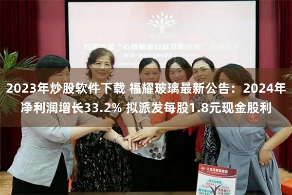 2023年炒股软件下载 福耀玻璃最新公告：2024年净利润增长33.2% 拟派发每股1.8元现金股利