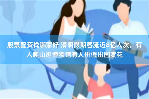 股票配资找哪家好 清明假期客流近8亿人次，有人爬山逛博物馆有人拼假出国赏花