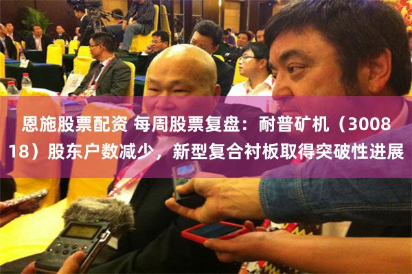 恩施股票配资 每周股票复盘：耐普矿机（300818）股东户数减少，新型复合衬板取得突破性进展