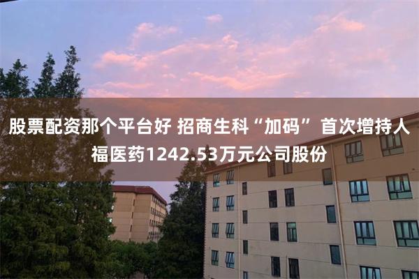 股票配资那个平台好 招商生科“加码” 首次增持人福医药1242.53万元公司股份