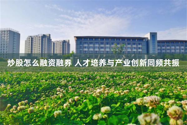 炒股怎么融资融券 人才培养与产业创新同频共振