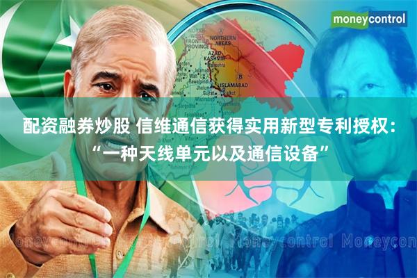 配资融券炒股 信维通信获得实用新型专利授权：“一种天线单元以及通信设备”