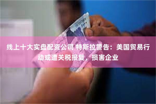 线上十大实盘配资公司 特斯拉警告：美国贸易行动或遭关税报复，损害企业