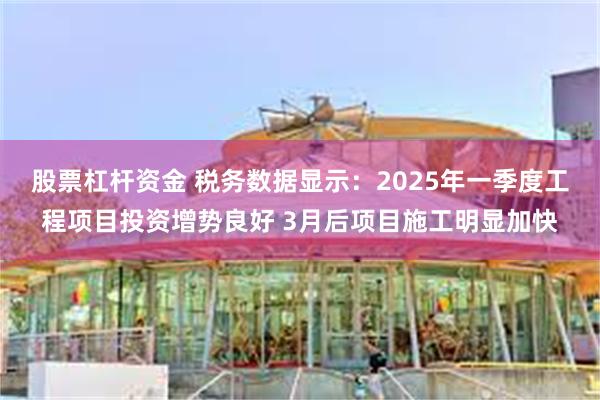 股票杠杆资金 税务数据显示：2025年一季度工程项目投资增势良好 3月后项目施工明显加快