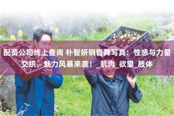 配资公司线上查询 朴智妍钢管舞写真：性感与力量交织，魅力风暴来袭！_肌肉_欲望_肢体