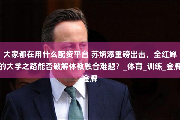大家都在用什么配资平台 苏炳添重磅出击，全红婵的大学之路能否破解体教融合难题？_体育_训练_金牌