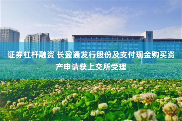 证券杠杆融资 长盈通发行股份及支付现金购买资产申请获上交所受理