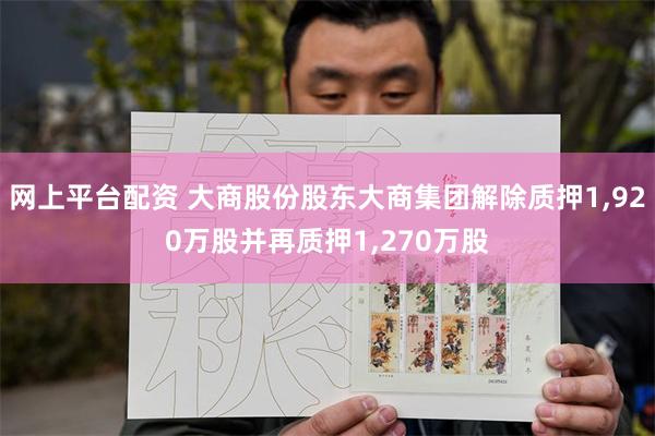 网上平台配资 大商股份股东大商集团解除质押1,920万股并再质押1,270万股