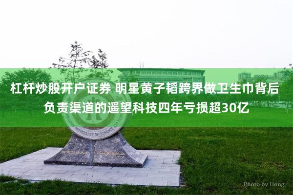 杠杆炒股开户证券 明星黄子韬跨界做卫生巾背后 负责渠道的遥望科技四年亏损超30亿