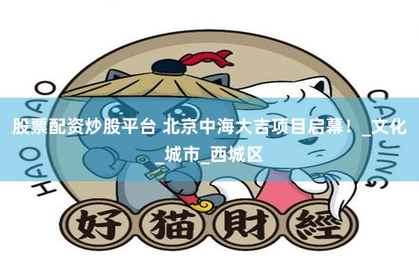 股票配资炒股平台 北京中海大吉项目启幕！_文化_城市_西城区