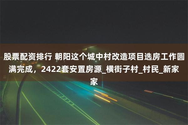 股票配资排行 朝阳这个城中村改造项目选房工作圆满完成，2422套安置房源_横街子村_村民_新家