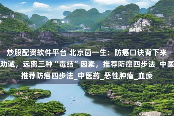 炒股配资软件平台 北京菌一生：防癌口诀背下来！肿瘤科医生真心劝诫，远离三种“毒结”因素，推荐防癌四步