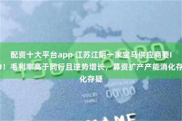 配资十大平台app 江苏江阴一家宝马供应商要IPO！毛利率高于同行且逆势增长，募资扩产产能消化存疑