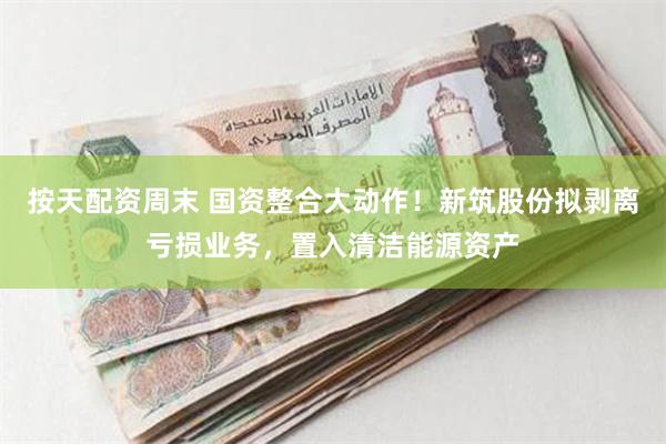 按天配资周末 国资整合大动作！新筑股份拟剥离亏损业务，置入清洁能源资产