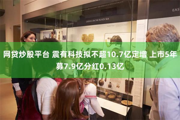 网贷炒股平台 震有科技拟不超10.7亿定增 上市5年募7.9亿分红0.13亿