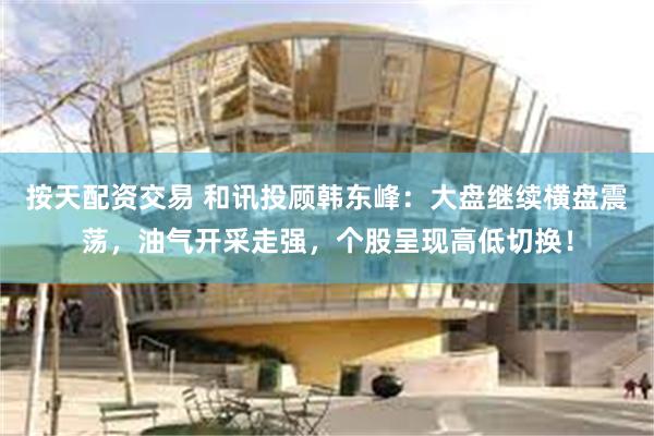 按天配资交易 和讯投顾韩东峰：大盘继续横盘震荡，油气开采走强，个股呈现高低切换！