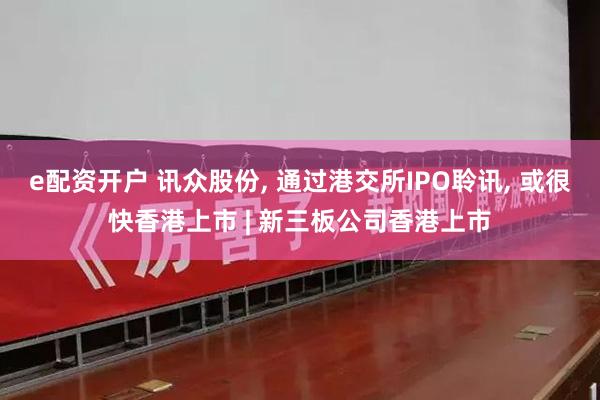 e配资开户 讯众股份, 通过港交所IPO聆讯, 或很快香港上市 | 新三板公司香港上市