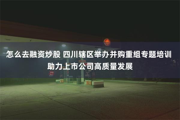 怎么去融资炒股 四川辖区举办并购重组专题培训 助力上市公司高质量发展
