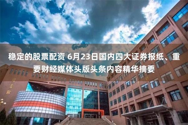稳定的股票配资 6月23日国内四大证券报纸、重要财经媒体头版头条内容精华摘要