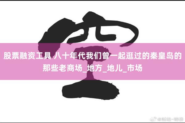 股票融资工具 八十年代我们曾一起逛过的秦皇岛的那些老商场_地方_地儿_市场