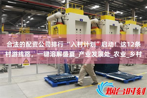 合法的配资公司排行 “入村计划”启动！这12条村游线路，一键溶解盛夏_产业发展处_农业_乡村
