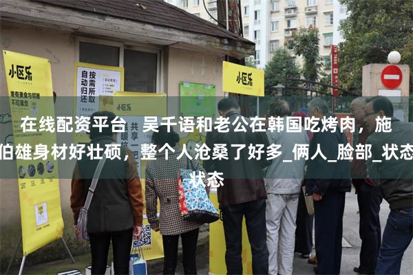 在线配资平台   吴千语和老公在韩国吃烤肉，施伯雄身材好壮硕，整个人沧桑了好多_俩人_脸部_状态