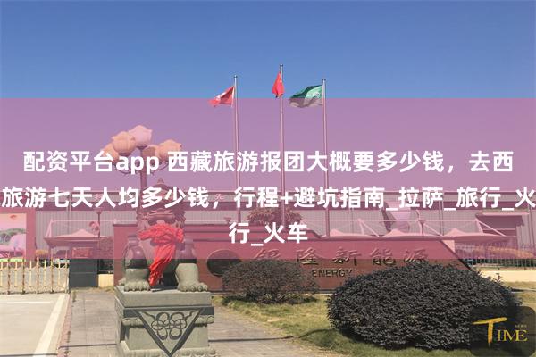配资平台app 西藏旅游报团大概要多少钱，去西藏旅游七天人均多少钱，行程+避坑指南_拉萨_旅行_火车