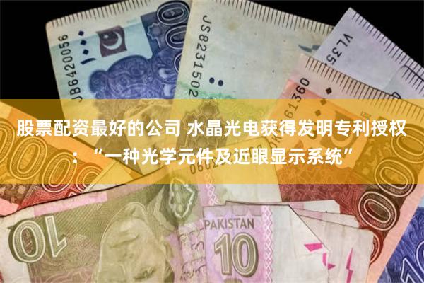 股票配资最好的公司 水晶光电获得发明专利授权：“一种光学元件及近眼显示系统”