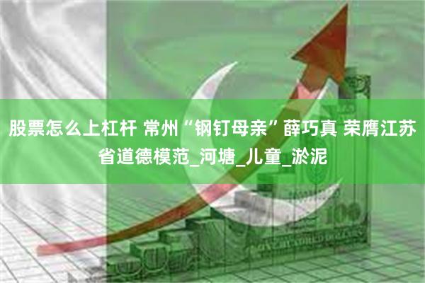 股票怎么上杠杆 常州“钢钉母亲”薛巧真 荣膺江苏省道德模范_河塘_儿童_淤泥
