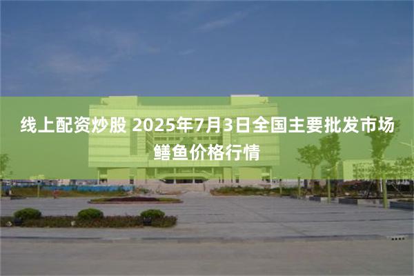线上配资炒股 2025年7月3日全国主要批发市场鳝鱼价格行情