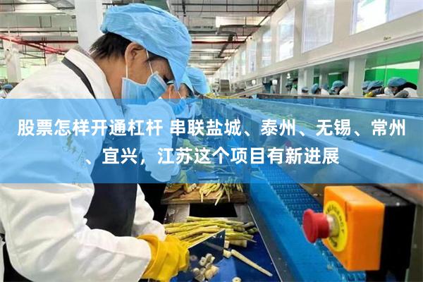股票怎样开通杠杆 串联盐城、泰州、无锡、常州、宜兴，江苏这个项目有新进展