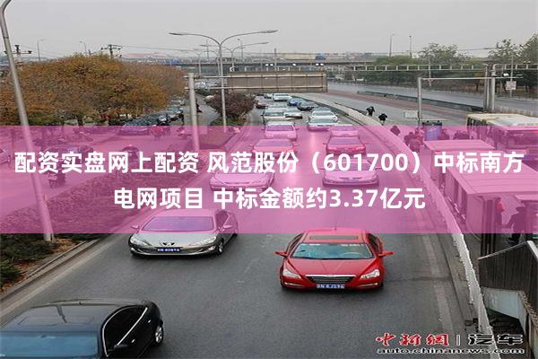 配资实盘网上配资 风范股份（601700）中标南方电网项目 中标金额约3.37亿元