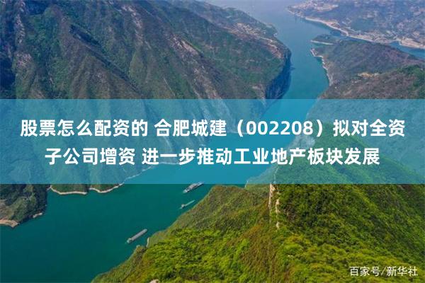 股票怎么配资的 合肥城建（002208）拟对全资子公司增资 进一步推动工业地产板块发展