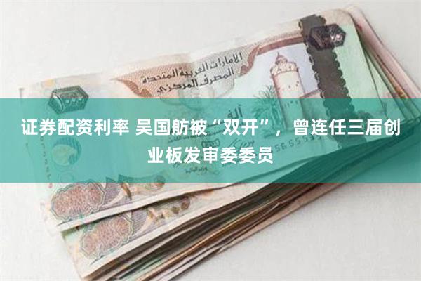 证券配资利率 吴国舫被“双开”，曾连任三届创业板发审委委员
