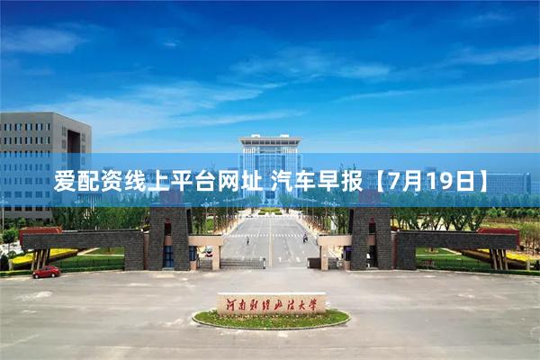 爱配资线上平台网址 汽车早报【7月19日】