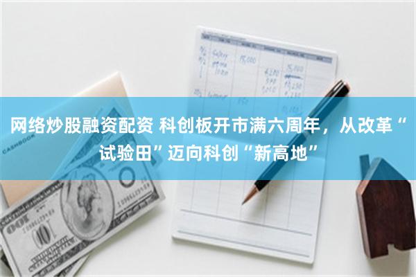 网络炒股融资配资 科创板开市满六周年，从改革“试验田”迈向科创“新高地”