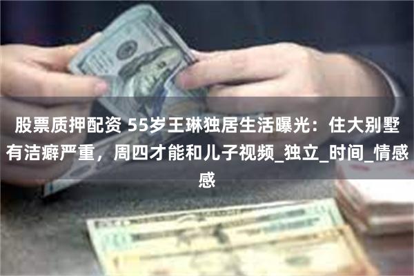 股票质押配资 55岁王琳独居生活曝光：住大别墅有洁癖严重，周四才能和儿子视频_独立_时间_情感
