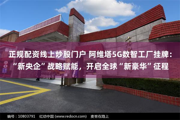 正规配资线上炒股门户 阿维塔5G数智工厂挂牌：“新央企”战略赋能，开启全球“新豪华”征程