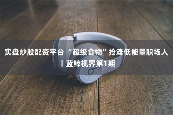 实盘炒股配资平台 “超级食物”抢滩低能量职场人｜蓝鲸视界第1期