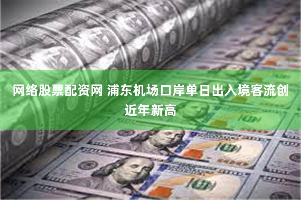 网络股票配资网 浦东机场口岸单日出入境客流创近年新高