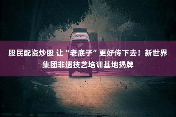 股民配资炒股 让“老底子”更好传下去！新世界集团非遗技艺培训基地揭牌