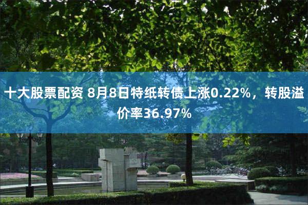 十大股票配资 8月8日特纸转债上涨0.22%，转股溢价率36.97%