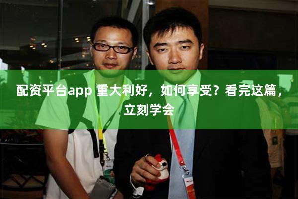 配资平台app 重大利好，如何享受？看完这篇，立刻学会