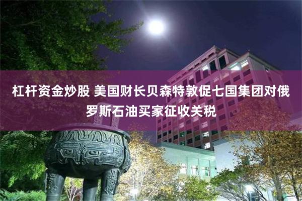 杠杆资金炒股 美国财长贝森特敦促七国集团对俄罗斯石油买家征收关税