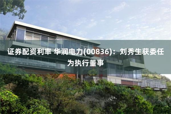 证券配资利率 华润电力(00836)：刘秀生获委任为执行董事