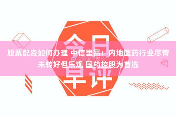 股票配资如何办理 中信里昂：内地医药行业尽管未转好但乐观 国药控股为首选